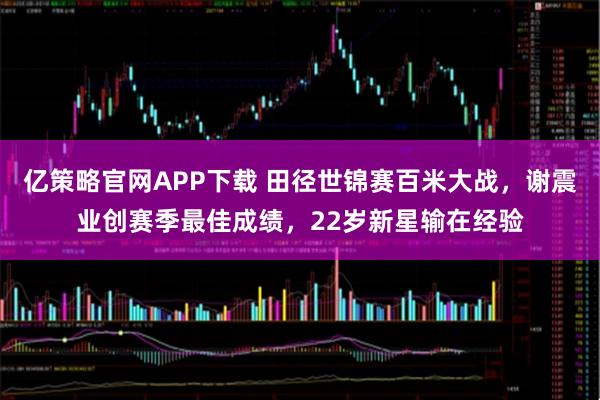 亿策略官网APP下载 田径世锦赛百米大战，谢震业创赛季最佳成绩，22岁新星输在经验