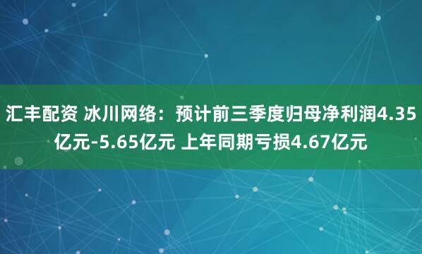 汇丰配资 冰川网络:预计前三季度归母净利润4.35亿元-5.65亿元 上年同期亏损4.67亿元
