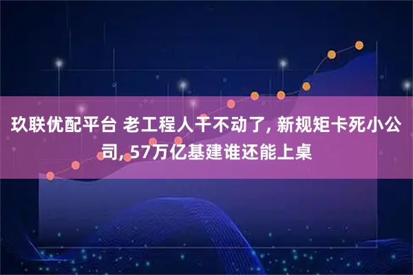 玖联优配平台 老工程人干不动了, 新规矩卡死小公司, 57万亿基建谁还能上桌