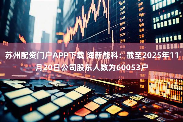 苏州配资门户APP下载 海新能科：截至2025年11月20日公司股东人数为60053户