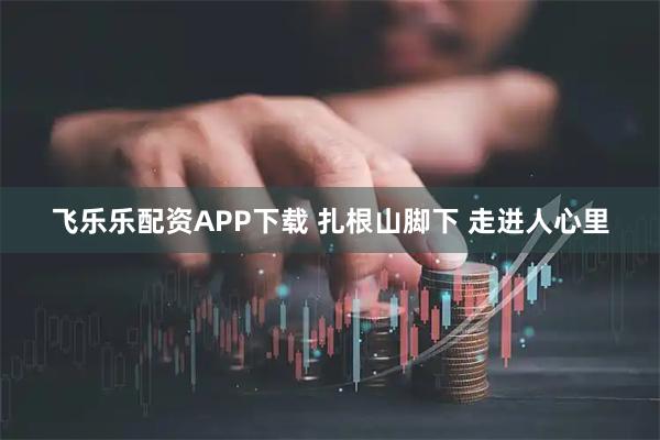 飞乐乐配资APP下载 扎根山脚下 走进人心里