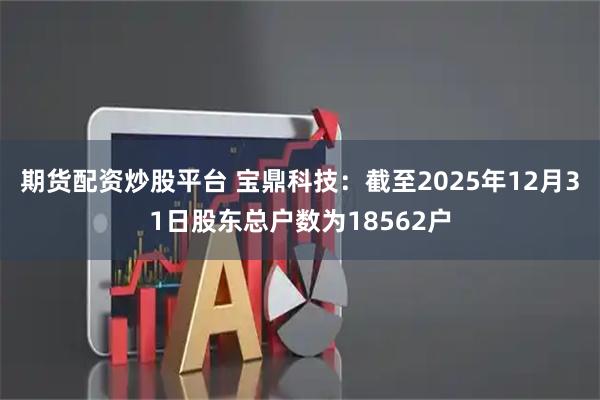 期货配资炒股平台 宝鼎科技：截至2025年12月31日股东总户数为18562户