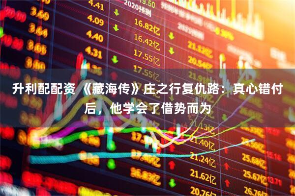 升利配配资 《藏海传》庄之行复仇路：真心错付后，他学会了借势而为