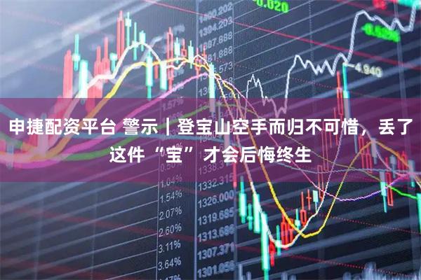 申捷配资平台 警示｜登宝山空手而归不可惜，丢了这件 “宝” 才会后悔终生