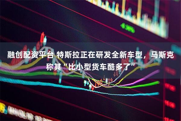 融创配资平台 特斯拉正在研发全新车型,马斯克称其“比小型货车酷多了”