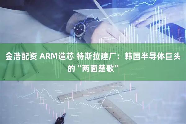 金浩配资 ARM造芯 特斯拉建厂：韩国半导体巨头的“两面楚歌”