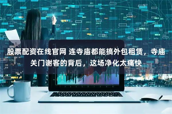 股票配资在线官网 连寺庙都能搞外包租赁，寺庙关门谢客的背后，这场净化太痛快