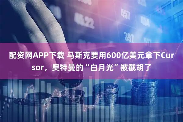 配资网APP下载 马斯克要用600亿美元拿下Cursor,奥特曼的“白月光”被截胡了