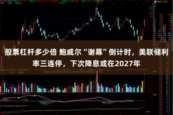 股票杠杆多少倍 鲍威尔“谢幕”倒计时，美联储利率三连停，下次降息或在2027年