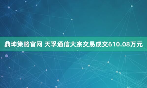 鼎坤策略官网 天孚通信大宗交易成交610.08万元